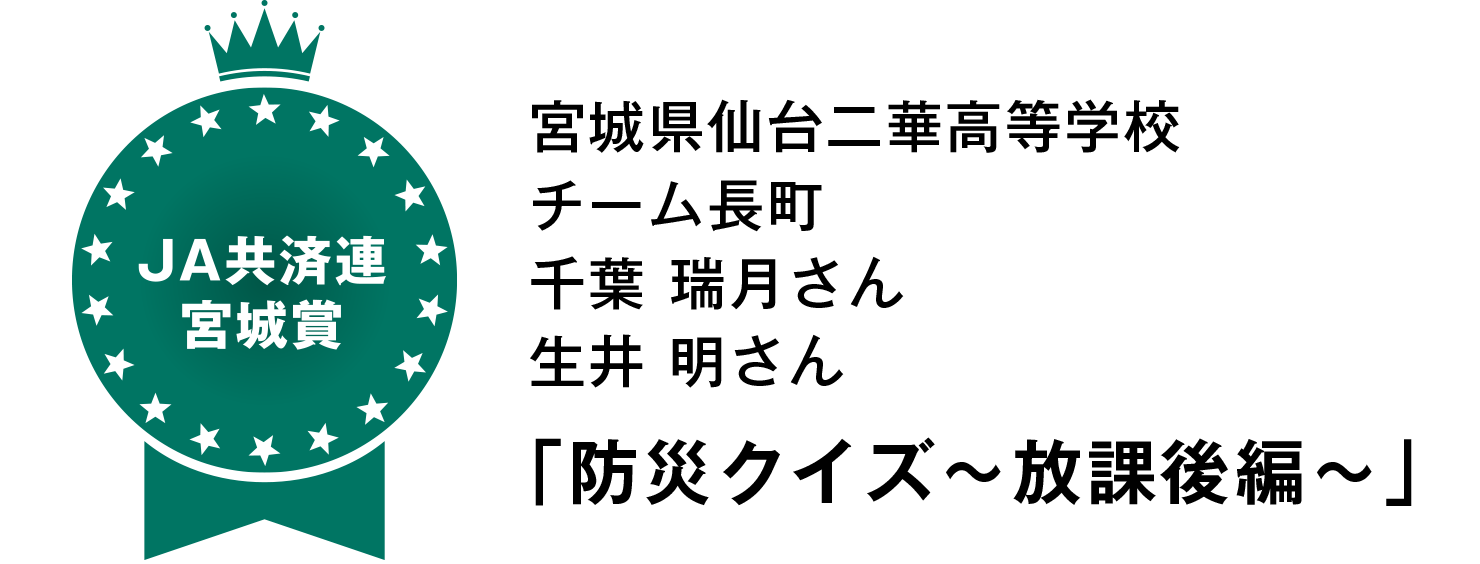 【JA共済連宮城賞】
宮城県仙台二華高等学校
チーム長町
千葉 瑞月さん
生井 明さん
「防災クイズ～放課後編～」