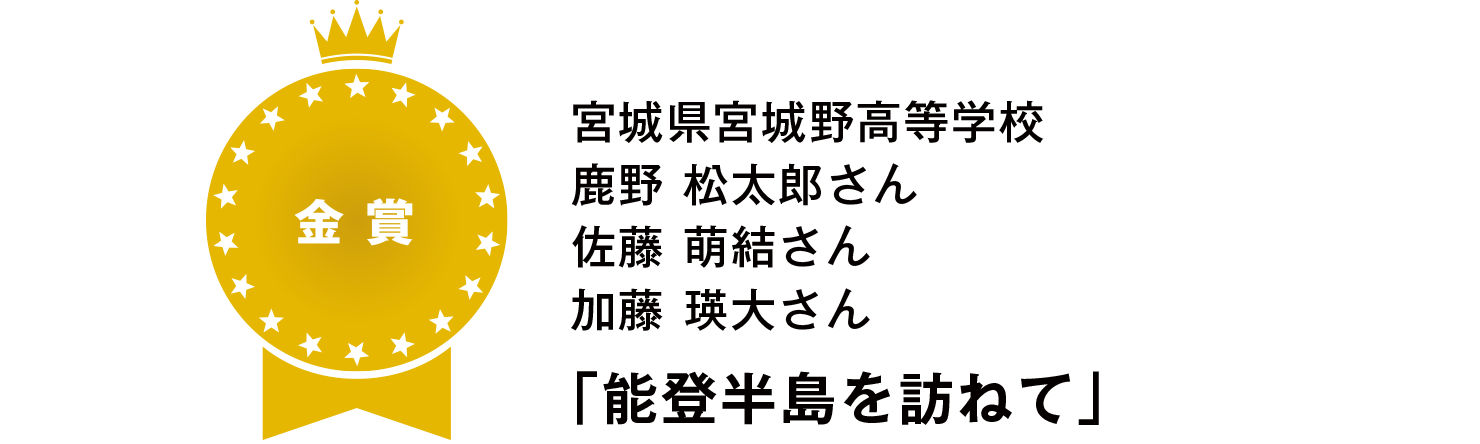 【金賞】
宮城県宮城野高等学校
鹿野 松太郎さん
佐藤 萌結さん
加藤 瑛大さん
「能登半島を訪ねて」
