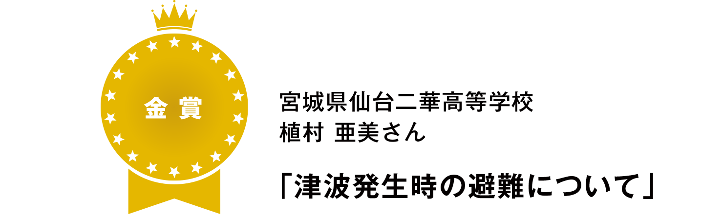 【金賞】
宮城県仙台二華高等学校
植村 亜美さん
「津波発生時の避難について」
