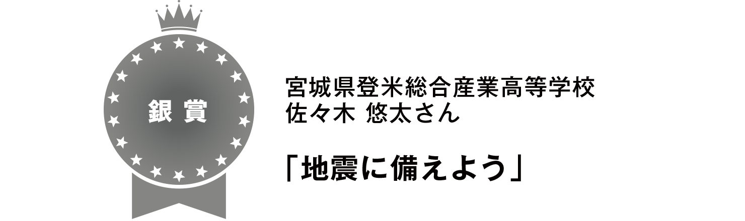 【銀賞】
宮城県登米総合産業高等学校
佐々木 悠太さん
「地震に備えよう」