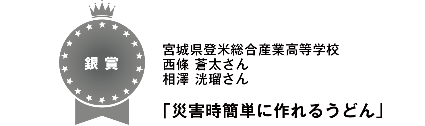 【銀賞】
宮城県登米総合産業高等学校
西條 蒼太さん
相澤 洸瑠さん
「災害時簡単に作れるうどん」