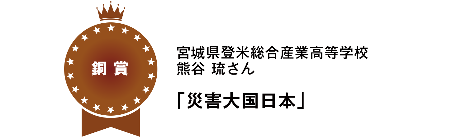 【銅賞】
宮城県登米総合産業高等学校
熊谷 琉さん
「災害大国日本」