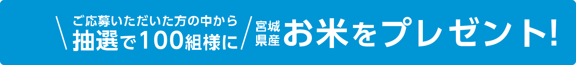 ご応募いただいた方の中から抽選で100組様に宮城県産 お米をプレゼント!