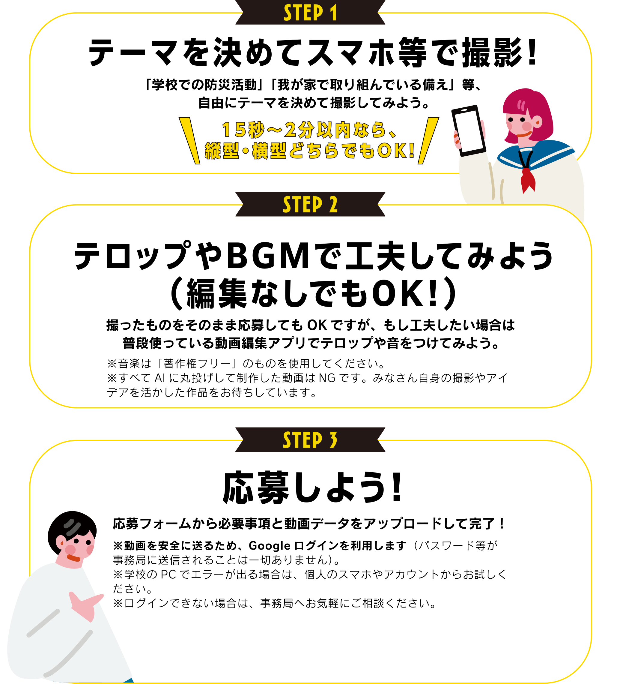【STEP1】テーマを決めてスマホ等で撮影！
                  「学校での防災活動」「我が家で取り組んでいる備え」等、自由にテーマを決めて撮影してみよう。
                  【STEP2】テロップやBGMで工夫してみよう（編集なしでもOK！）
                  撮ったものをそのまま応募してもOKですが、もし工夫したい場合は普段使っている動画編集アプリでテロップや音をつけてみよう。
                  【STEP3】応募しよう！
                  応募フォームから必要事項と動画データをアップロードして完了！